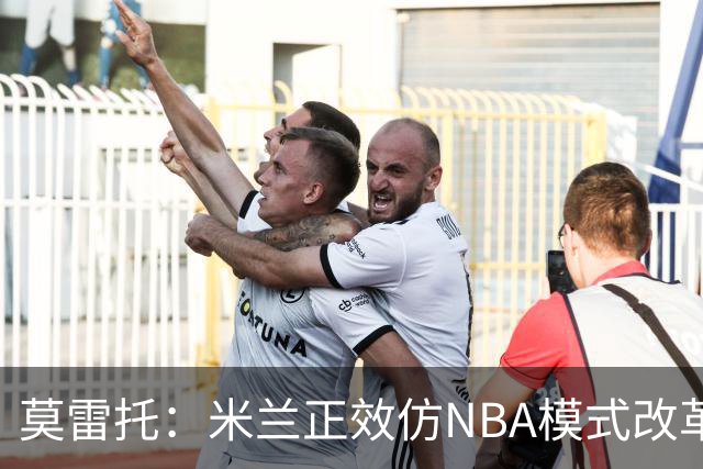 莫雷托：米兰正效仿NBA模式改革，希望创建类似NBA的组织管理结构